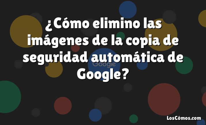 ¿Cómo elimino las imágenes de la copia de seguridad automática de Google?