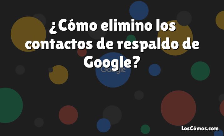 ¿Cómo elimino los contactos de respaldo de Google?