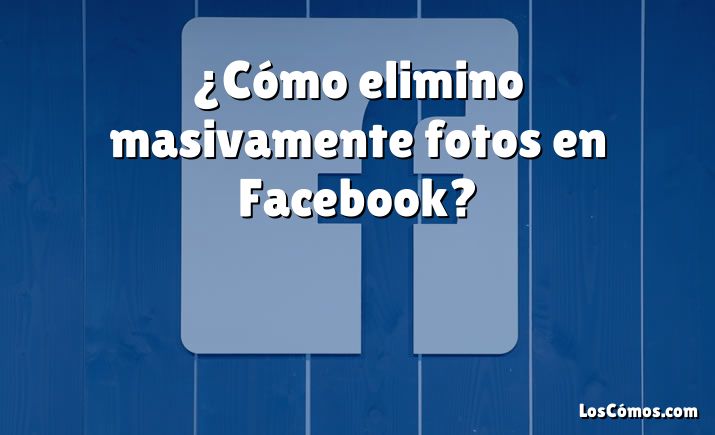 ¿Cómo elimino masivamente fotos en Facebook?