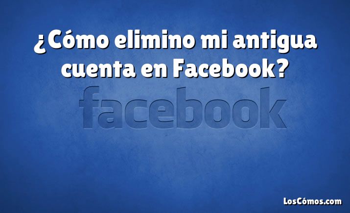 ¿Cómo elimino mi antigua cuenta en Facebook?