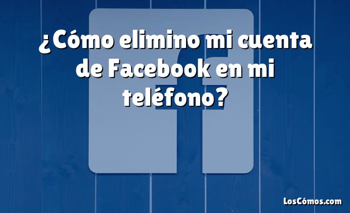 ¿Cómo elimino mi cuenta de Facebook en mi teléfono?