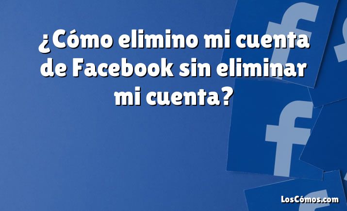 ¿Cómo elimino mi cuenta de Facebook sin eliminar mi cuenta?