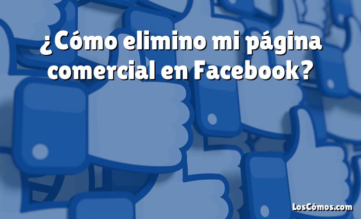 ¿Cómo elimino mi página comercial en Facebook?