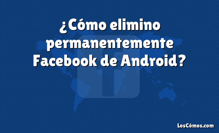 ¿Cómo elimino permanentemente Facebook de Android?