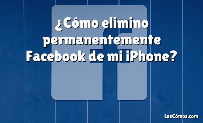 ¿Cómo elimino permanentemente Facebook de mi iPhone?