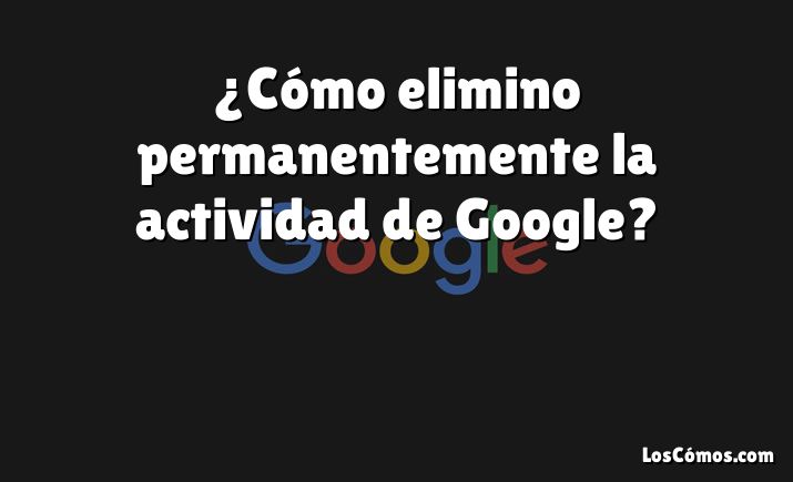 ¿Cómo elimino permanentemente la actividad de Google?