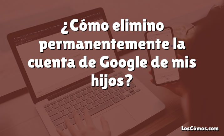 ¿Cómo elimino permanentemente la cuenta de Google de mis hijos?