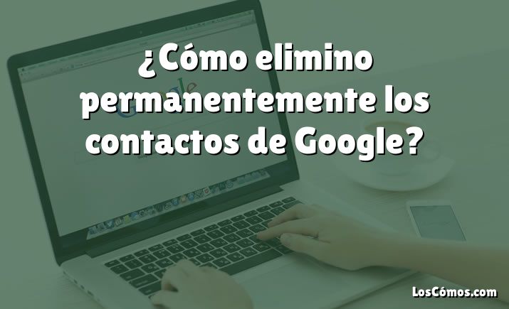 ¿Cómo elimino permanentemente los contactos de Google?