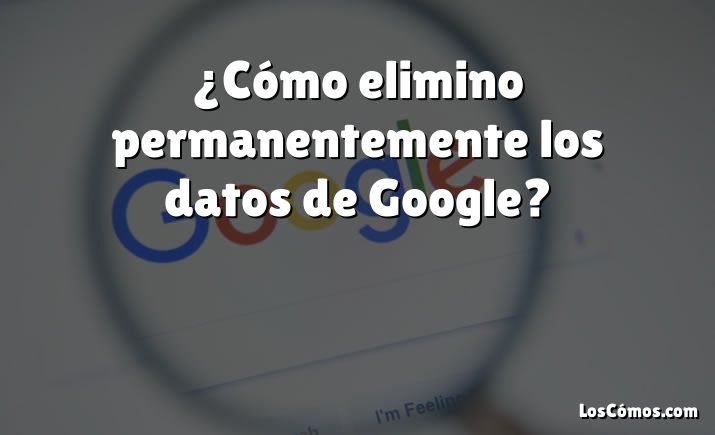 ¿Cómo elimino permanentemente los datos de Google?