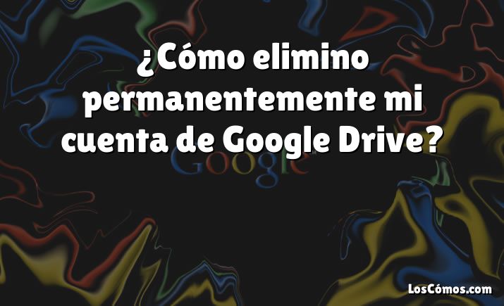 ¿Cómo elimino permanentemente mi cuenta de Google Drive?