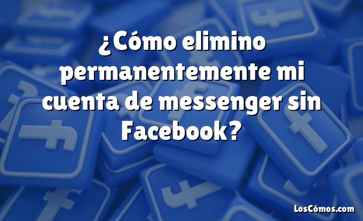 ¿Cómo elimino permanentemente mi cuenta de messenger sin Facebook?