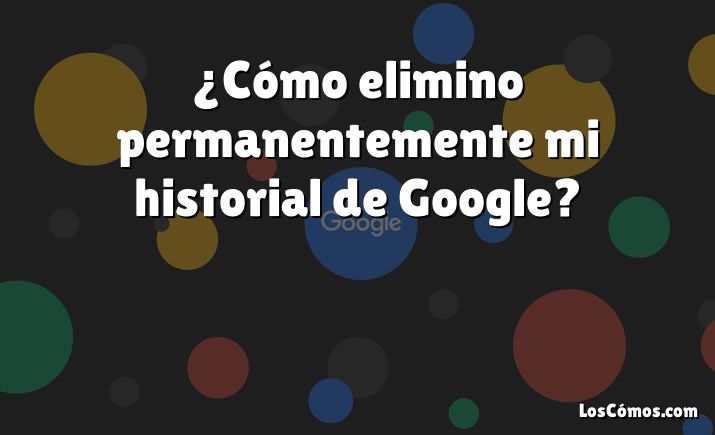 ¿Cómo elimino permanentemente mi historial de Google?