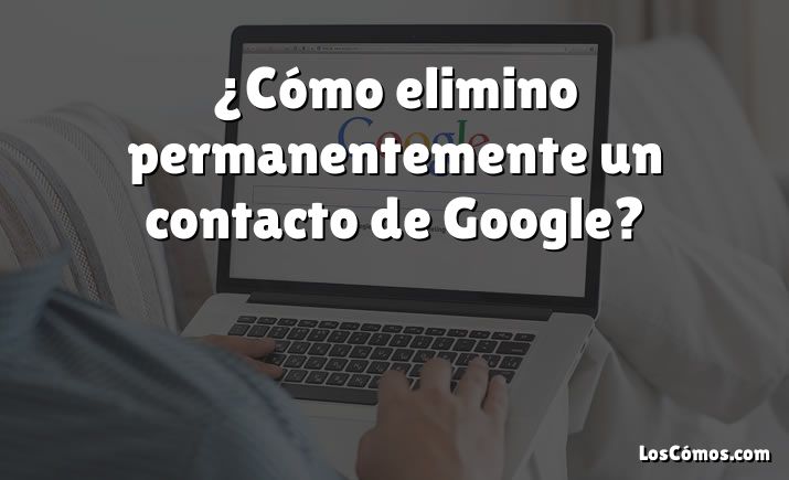 ¿Cómo elimino permanentemente un contacto de Google?