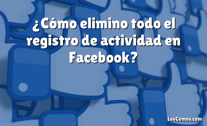 ¿Cómo elimino todo el registro de actividad en Facebook?