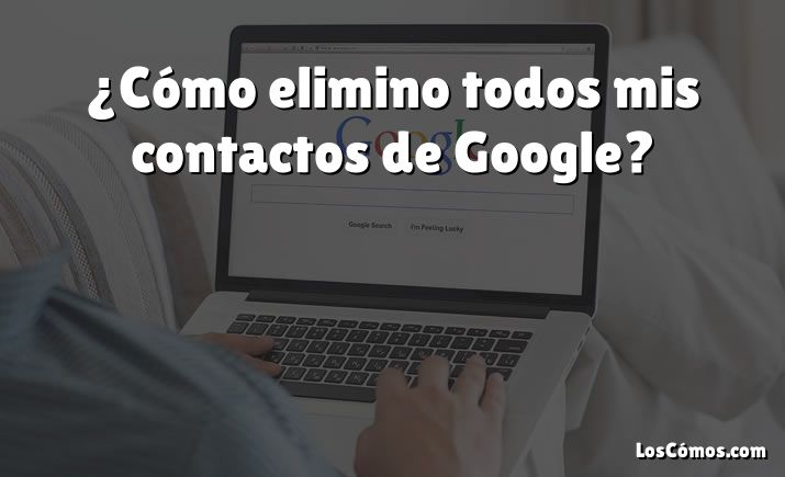 ¿Cómo elimino todos mis contactos de Google?