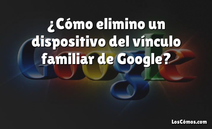 ¿Cómo elimino un dispositivo del vínculo familiar de Google?