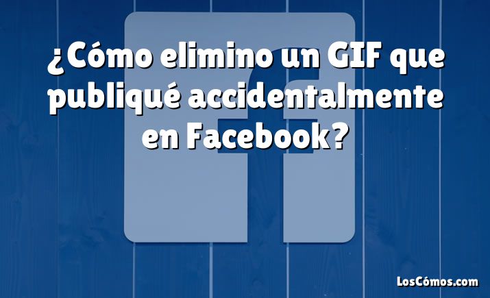 ¿Cómo elimino un GIF que publiqué accidentalmente en Facebook?