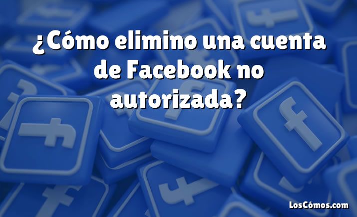 ¿Cómo elimino una cuenta de Facebook no autorizada?