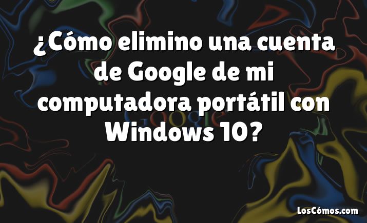 ¿Cómo elimino una cuenta de Google de mi computadora portátil con Windows 10?