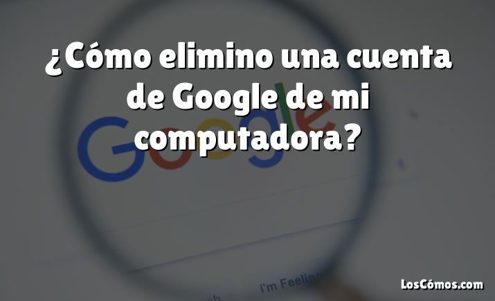 ¿Cómo elimino una cuenta de Google de mi computadora?