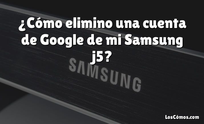 ¿Cómo elimino una cuenta de Google de mi Samsung j5?