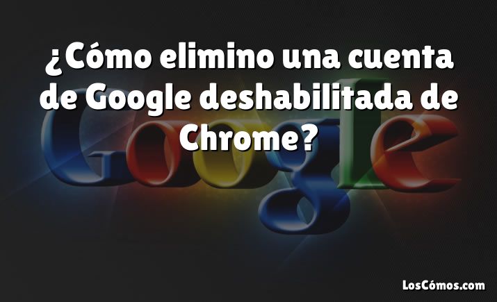 ¿Cómo elimino una cuenta de Google deshabilitada de Chrome?