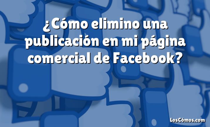 ¿Cómo elimino una publicación en mi página comercial de Facebook?