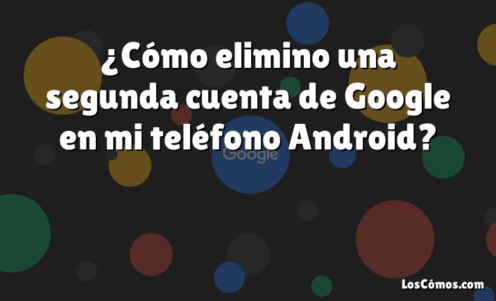 ¿Cómo elimino una segunda cuenta de Google en mi teléfono Android?