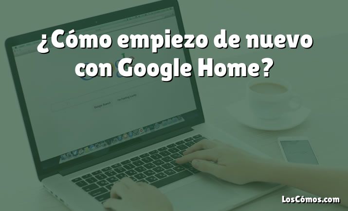 ¿Cómo empiezo de nuevo con Google Home?