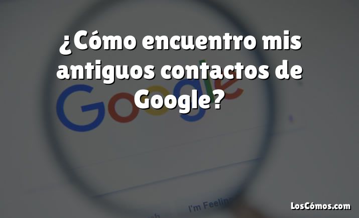 ¿Cómo encuentro mis antiguos contactos de Google?