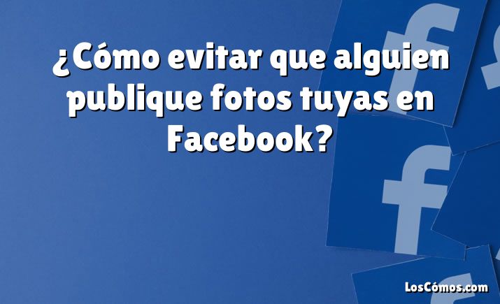 ¿Cómo evitar que alguien publique fotos tuyas en Facebook?