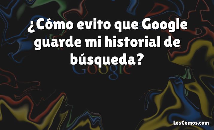 ¿Cómo evito que Google guarde mi historial de búsqueda?