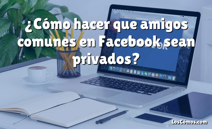 ¿Cómo hacer que amigos comunes en Facebook sean privados?