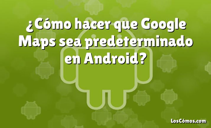 ¿Cómo hacer que Google Maps sea predeterminado en Android?