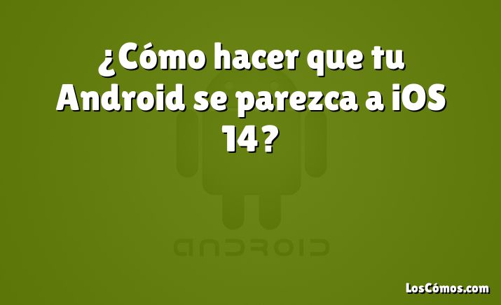 ¿Cómo hacer que tu Android se parezca a iOS 14?