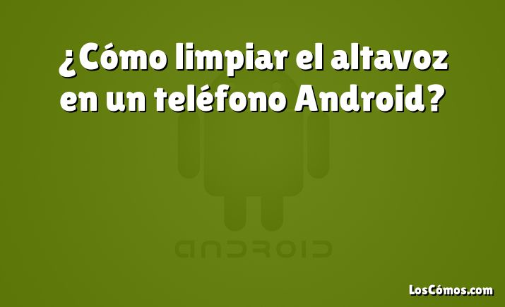 ¿Cómo limpiar el altavoz en un teléfono Android?