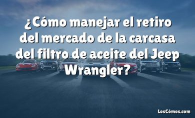 ¿Cómo manejar el retiro del mercado de la carcasa del filtro de aceite del Jeep Wrangler?