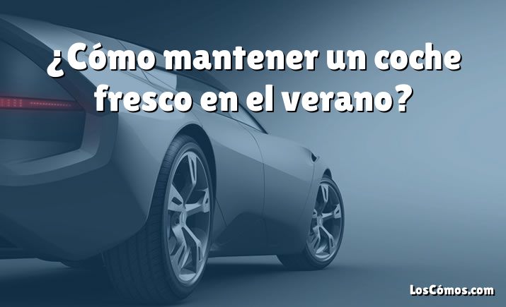 ¿Cómo mantener un coche fresco en el verano?