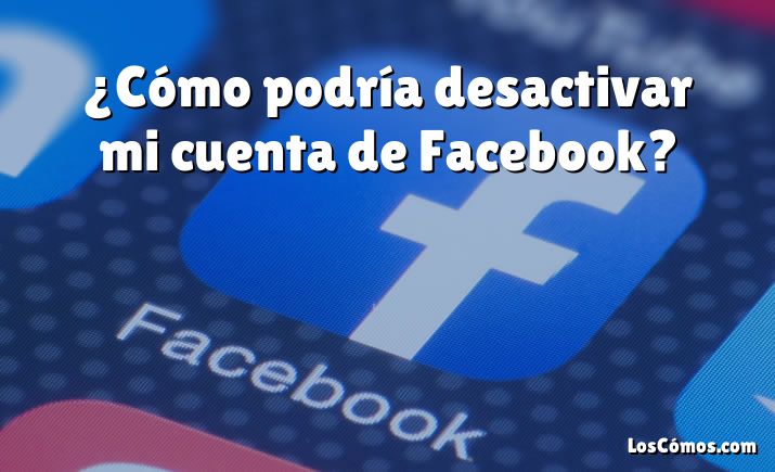 ¿Cómo podría desactivar mi cuenta de Facebook?