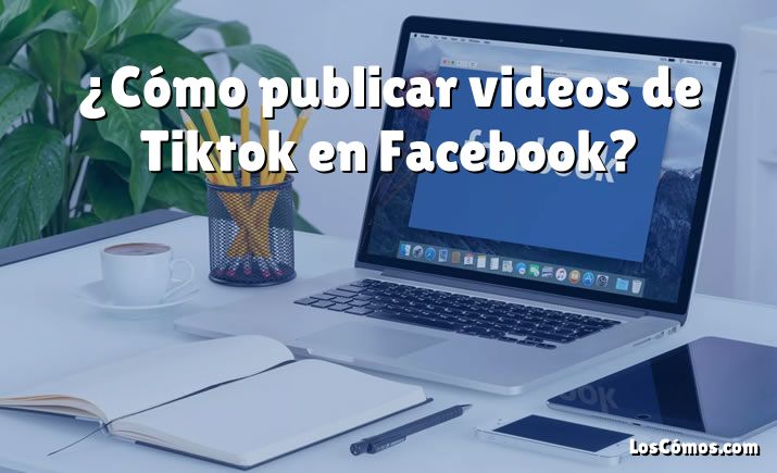 ¿Cómo publicar videos de Tiktok en Facebook?