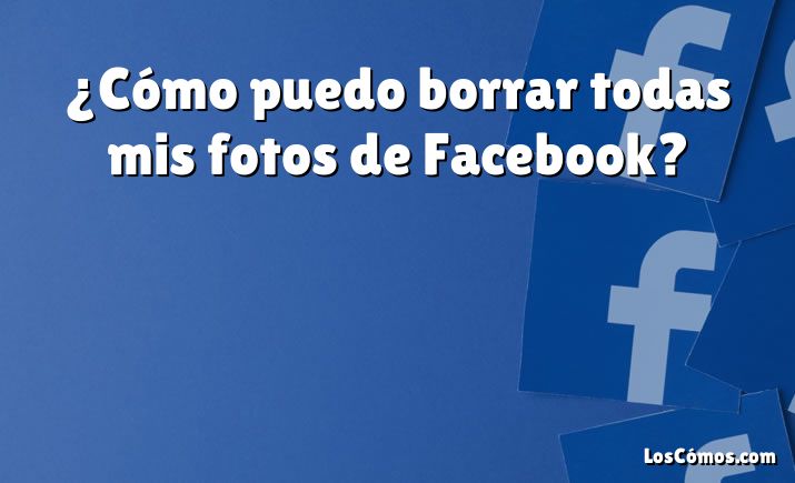 ¿Cómo puedo borrar todas mis fotos de Facebook?