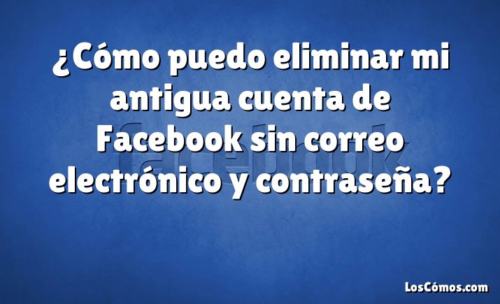 ¿Cómo puedo eliminar mi antigua cuenta de Facebook sin correo electrónico y contraseña?