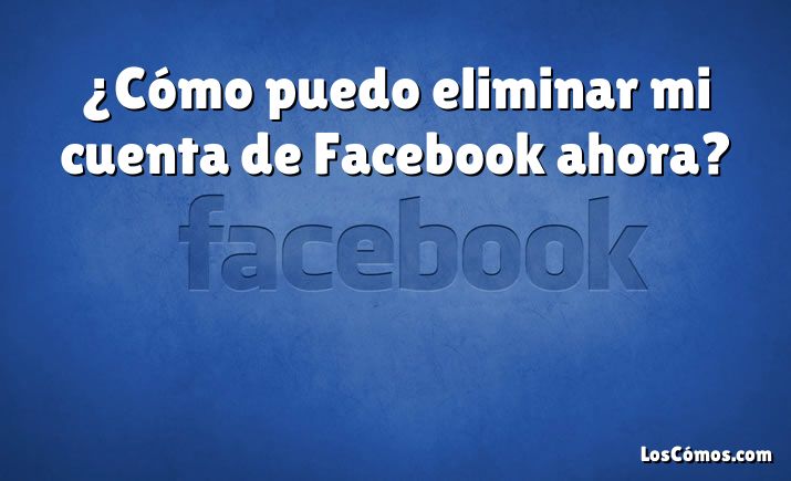 ¿Cómo puedo eliminar mi cuenta de Facebook ahora?