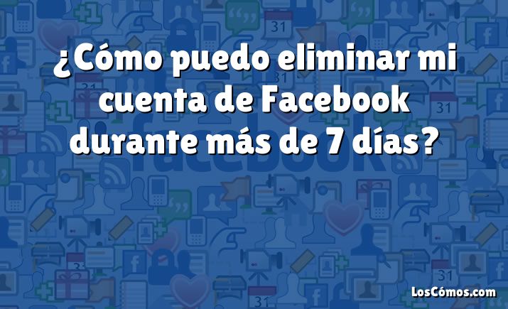 ¿Cómo puedo eliminar mi cuenta de Facebook durante más de 7 días?