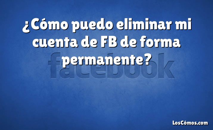 ¿Cómo puedo eliminar mi cuenta de FB de forma permanente?