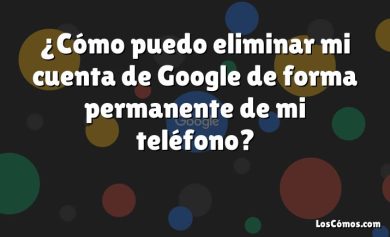 ¿Cómo puedo eliminar mi cuenta de Google de forma permanente de mi teléfono?