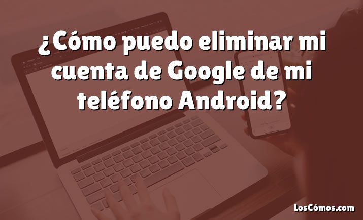 ¿Cómo puedo eliminar mi cuenta de Google de mi teléfono Android?