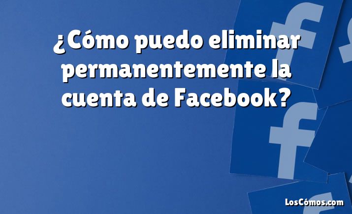 ¿Cómo puedo eliminar permanentemente la cuenta de Facebook?