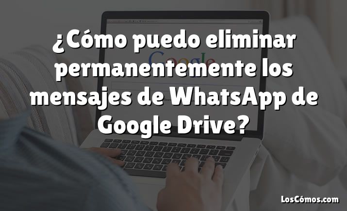 ¿Cómo puedo eliminar permanentemente los mensajes de WhatsApp de Google Drive?