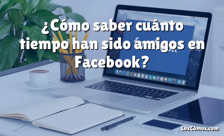 ¿Cómo saber cuánto tiempo han sido amigos en Facebook?